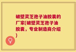 破壁灵芝孢子油胶囊的厂家(破壁灵芝孢子油胶囊，专业制造商介绍)