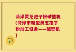 菏泽灵芝孢子粉破壁机(菏泽市新型灵芝孢子粉加工设备——破壁机)