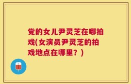 党的女儿尹灵芝在哪拍戏(女演员尹灵芝的拍戏地点在哪里？)