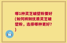 哪1种灵芝破壁粉要好(如何辨别优质灵芝破壁粉，选择哪种更好？)