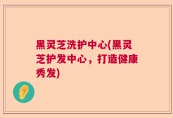 黑灵芝洗护中心(黑灵芝护发中心，打造健康秀发)