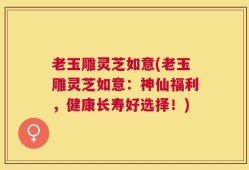 老玉雕灵芝如意(老玉雕灵芝如意：神仙福利，健康长寿好选择！)
