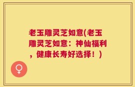 老玉雕灵芝如意(老玉雕灵芝如意：神仙福利，健康长寿好选择！)