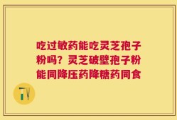 吃过敏药能吃灵芝孢子粉吗？灵芝破壁孢子粉能同降压药降糖药同食