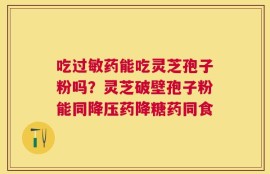 吃过敏药能吃灵芝孢子粉吗？灵芝破壁孢子粉能同降压药降糖药同食