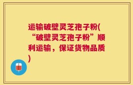 运输破壁灵芝孢子粉(“破壁灵芝孢子粉”顺利运输，保证货物品质)
