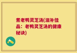 煮老鸭灵芝汤(滋补佳品：老鸭灵芝汤的健康秘诀)