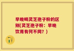 早晚喝灵芝孢子粉的区别(灵芝孢子粉：早晚饮用有何不同？)