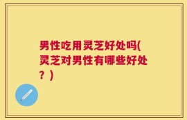 男性吃用灵芝好处吗(灵芝对男性有哪些好处？)