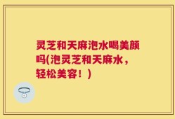 灵芝和天麻泡水喝美颜吗(泡灵芝和天麻水，轻松美容！)
