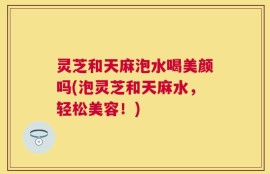 灵芝和天麻泡水喝美颜吗(泡灵芝和天麻水，轻松美容！)