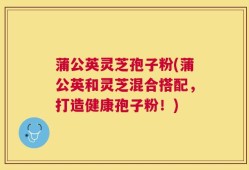 蒲公英灵芝孢子粉(蒲公英和灵芝混合搭配，打造健康孢子粉！)