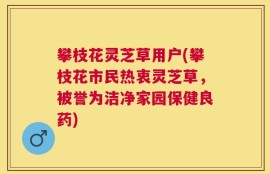 攀枝花灵芝草用户(攀枝花市民热衷灵芝草，被誉为洁净家园保健良药)