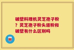 破壁料理机灵芝孢子粉？灵芝孢子粉头道粉和破壁有什么区别吗