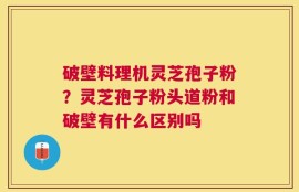 破壁料理机灵芝孢子粉？灵芝孢子粉头道粉和破壁有什么区别吗