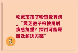 吃灵芝孢子粉感觉有痰_“灵芝孢子粉使用后痰感加重？探讨可能原因及解决方案”
