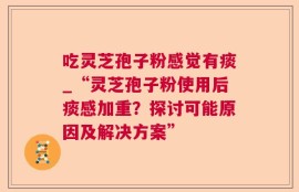 吃灵芝孢子粉感觉有痰_“灵芝孢子粉使用后痰感加重？探讨可能原因及解决方案”
