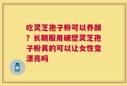 吃灵芝孢子粉可以养颜？长期服用破壁灵芝孢子粉真的可以让女性变漂亮吗