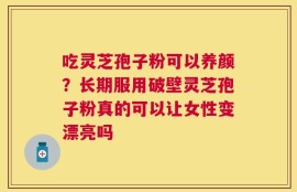 吃灵芝孢子粉可以养颜？长期服用破壁灵芝孢子粉真的可以让女性变漂亮吗
