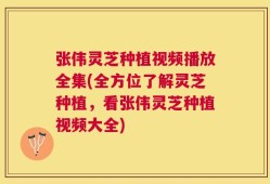 张伟灵芝种植视频播放全集(全方位了解灵芝种植，看张伟灵芝种植视频大全)