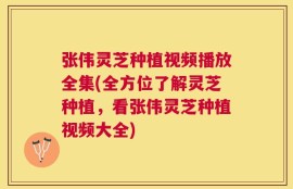张伟灵芝种植视频播放全集(全方位了解灵芝种植，看张伟灵芝种植视频大全)