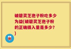 破碧灵芝孢子粉吃多少为益(破碧灵芝孢子粉的正确摄入量是多少？)