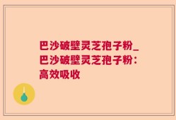 巴沙破壁灵芝孢子粉_巴沙破壁灵芝孢子粉：高效吸收