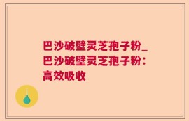 巴沙破壁灵芝孢子粉_巴沙破壁灵芝孢子粉：高效吸收