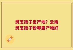 灵芝孢子出产地？云南灵芝孢子粉哪里产地好