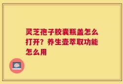 灵芝孢子胶囊瓶盖怎么打开？养生壶萃取功能怎么用