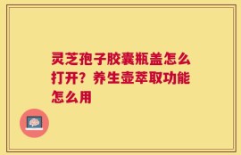 灵芝孢子胶囊瓶盖怎么打开？养生壶萃取功能怎么用