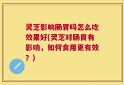 灵芝影响肠胃吗怎么吃效果好(灵芝对肠胃有影响，如何食用更有效？)
