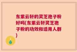 东紫云轩的灵芝孢子粉好吗(东紫云轩灵芝孢子粉的功效和适用人群)