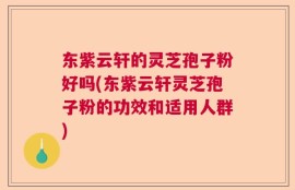 东紫云轩的灵芝孢子粉好吗(东紫云轩灵芝孢子粉的功效和适用人群)