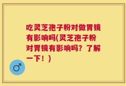 吃灵芝孢子粉对做胃镜有影响吗(灵芝孢子粉对胃镜有影响吗？了解一下！)