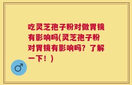 吃灵芝孢子粉对做胃镜有影响吗(灵芝孢子粉对胃镜有影响吗？了解一下！)