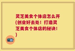 灵芝美食个体店怎么开(创业好去处！打造灵芝美食个体店的秘诀！)