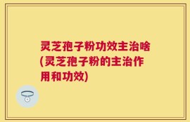 灵芝孢子粉功效主治啥(灵芝孢子粉的主治作用和功效)