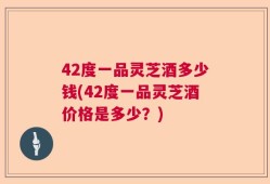 42度一品灵芝酒多少钱(42度一品灵芝酒价格是多少？)