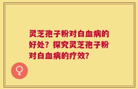 灵芝孢子粉对白血病的好处？探究灵芝孢子粉对白血病的疗效？