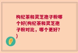 枸杞茶和灵芝孢子粉哪个好(枸杞茶和灵芝孢子粉对比，哪个更好？)