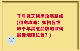 千年灵芝租房攻略路线(租房攻略：如何在世界千年灵芝品牌城取得最佳地理位置？)