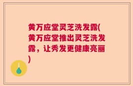 黄万应堂灵芝洗发露(黄万应堂推出灵芝洗发露，让秀发更健康亮丽)