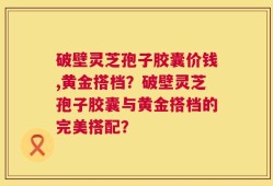 破壁灵芝孢子胶囊价钱,黄金搭档？破壁灵芝孢子胶囊与黄金搭档的完美搭配？