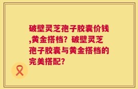 破壁灵芝孢子胶囊价钱,黄金搭档？破壁灵芝孢子胶囊与黄金搭档的完美搭配？