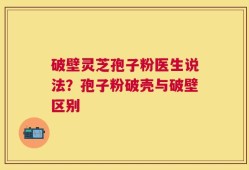 破壁灵芝孢子粉医生说法？孢子粉破壳与破壁区别