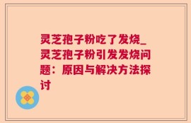 灵芝孢子粉吃了发烧_灵芝孢子粉引发发烧问题：原因与解决方法探讨