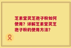 芝素堂灵芝孢子粉如何使用？详解芝素堂灵芝孢子粉的使用方法？