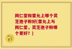 同仁堂和雷允上哪个灵芝孢子粉好(雷允上与同仁堂，灵芝孢子粉哪个更好？)