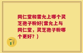 同仁堂和雷允上哪个灵芝孢子粉好(雷允上与同仁堂，灵芝孢子粉哪个更好？)